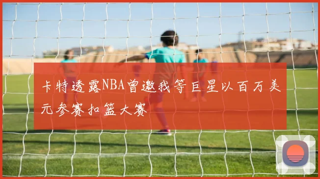 卡特透露NBA曾邀我等巨星以百万美元参赛扣篮大赛