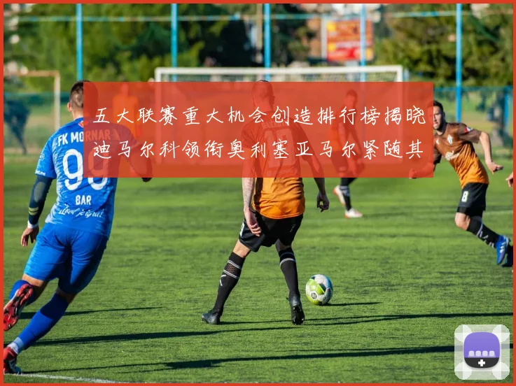 五大联赛重大机会创造排行榜揭晓迪马尔科领衔奥利塞亚马尔紧随其后