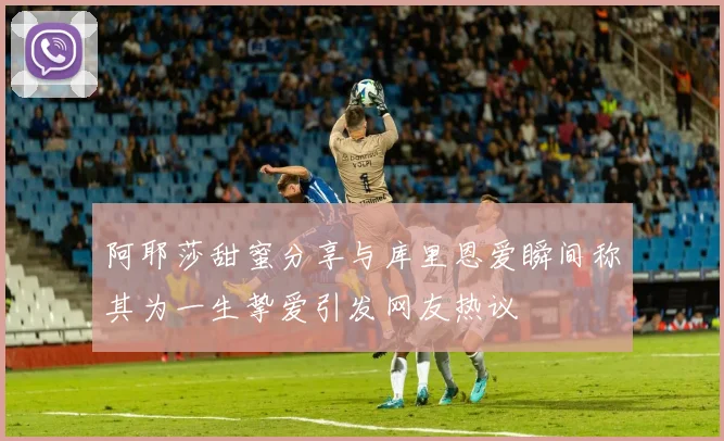 阿耶莎甜蜜分享与库里恩爱瞬间称其为一生挚爱引发网友热议