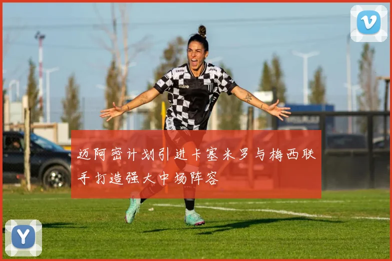 迈阿密计划引进卡塞米罗与梅西联手打造强大中场阵容