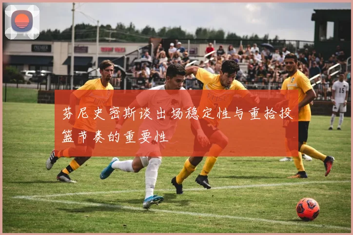 芬尼史密斯谈出场稳定性与重拾投篮节奏的重要性