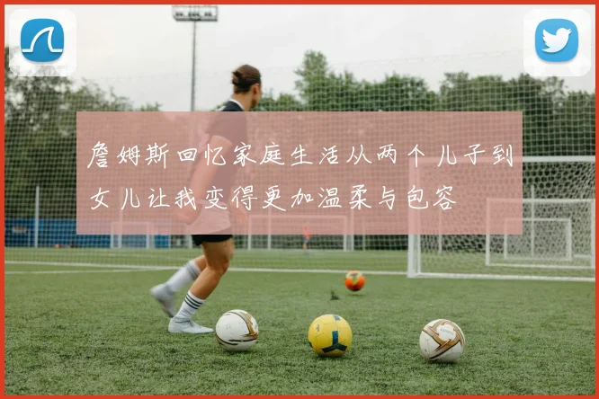 詹姆斯回忆家庭生活从两个儿子到女儿让我变得更加温柔与包容