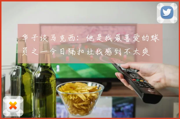华子谈马克西：他是我最喜爱的球员之一今日隔扣让我感到不太爽